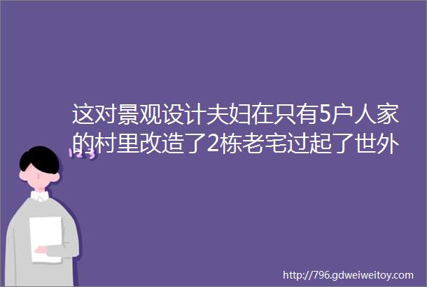 这对景观设计夫妇在只有5户人家的村里改造了2栋老宅过起了世外桃源的生活